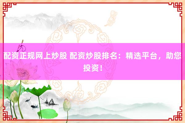 配资正规网上炒股 配资炒股排名：精选平台，助您投资！
