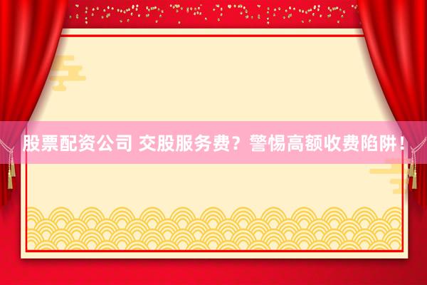 股票配资公司 交股服务费？警惕高额收费陷阱！