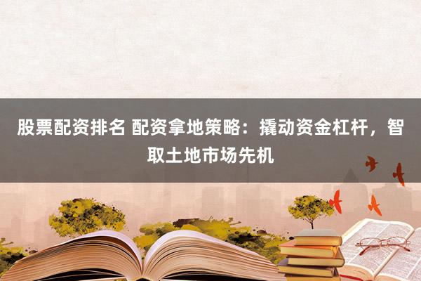 股票配资排名 配资拿地策略：撬动资金杠杆，智取土地市场先机