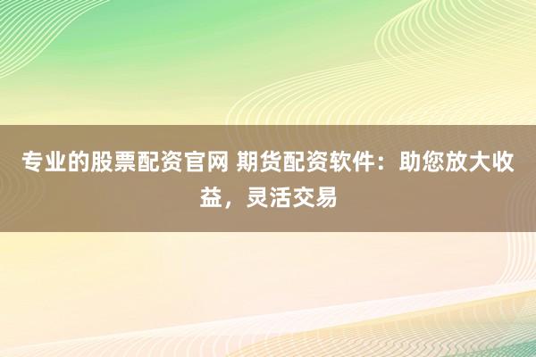 专业的股票配资官网 期货配资软件：助您放大收益，灵活交易