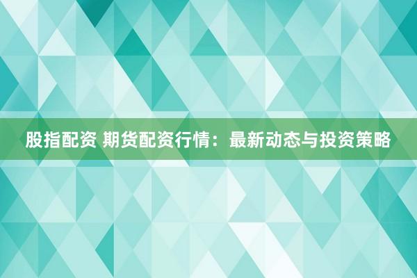 股指配资 期货配资行情：最新动态与投资策略