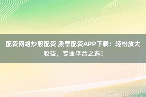 配资网络炒股配资 股票配资APP下载：轻松放大收益，专业平台之选！