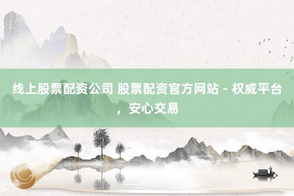 线上股票配资公司 股票配资官方网站 - 权威平台，安心交易