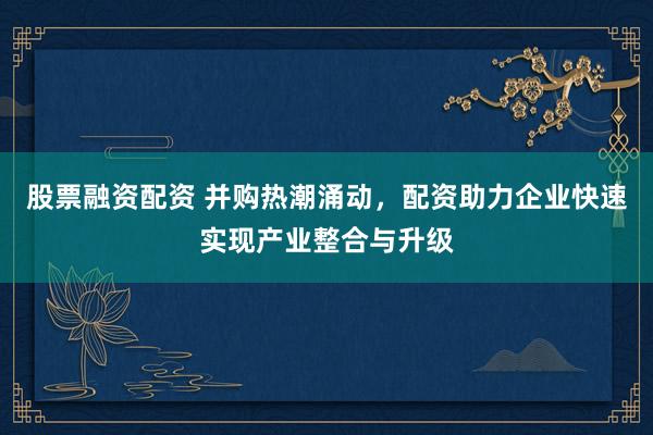 股票融资配资 并购热潮涌动，配资助力企业快速实现产业整合与升级