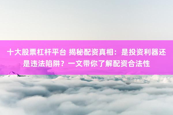 十大股票杠杆平台 揭秘配资真相：是投资利器还是违法陷阱？一文带你了解配资合法性