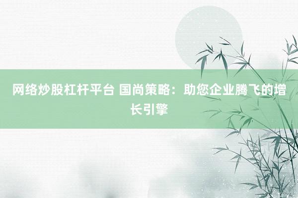 网络炒股杠杆平台 国尚策略：助您企业腾飞的增长引擎