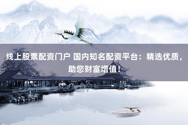 线上股票配资门户 国内知名配资平台：精选优质，助您财富增值！