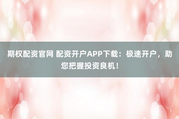 期权配资官网 配资开户APP下载：极速开户，助您把握投资良机！