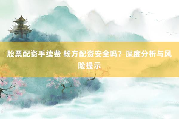 股票配资手续费 杨方配资安全吗？深度分析与风险提示