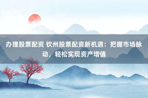办理股票配资 钦州股票配资新机遇：把握市场脉动，轻松实现资产增值