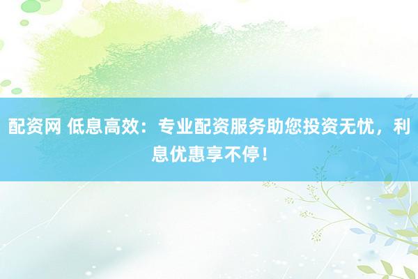 配资网 低息高效：专业配资服务助您投资无忧，利息优惠享不停！