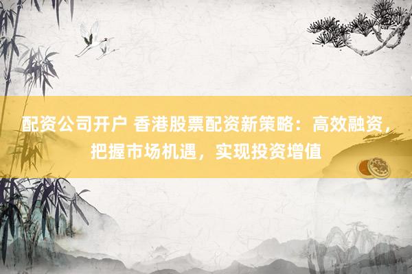 配资公司开户 香港股票配资新策略：高效融资，把握市场机遇，实现投资增值