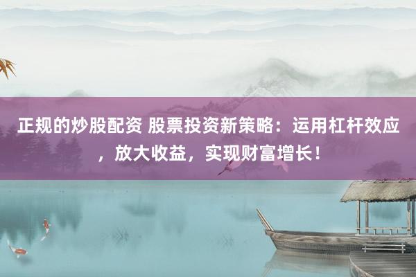 正规的炒股配资 股票投资新策略：运用杠杆效应，放大收益，实现财富增长！
