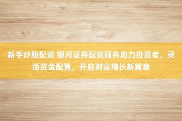 新手炒股配资 银河证券配资服务助力投资者，灵活资金配置，开启财富增长新篇章