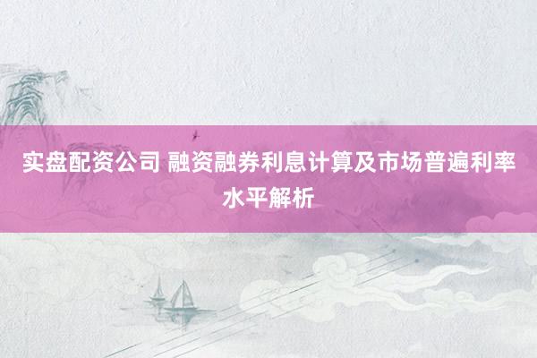 实盘配资公司 融资融券利息计算及市场普遍利率水平解析