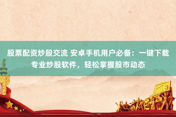 股票配资炒股交流 安卓手机用户必备：一键下载专业炒股软件，轻松掌握股市动态