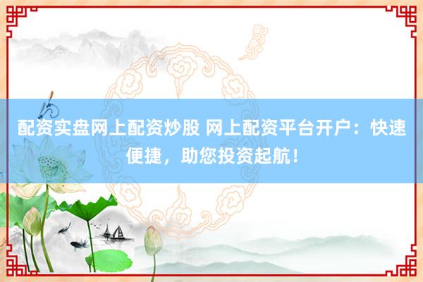 配资实盘网上配资炒股 网上配资平台开户：快速便捷，助您投资起航！