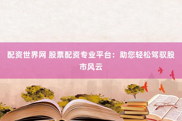 配资世界网 股票配资专业平台：助您轻松驾驭股市风云