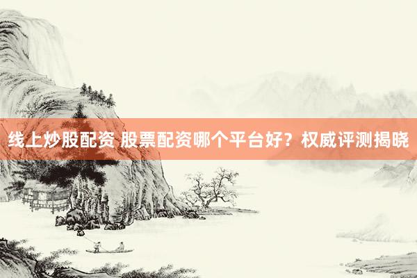 线上炒股配资 股票配资哪个平台好？权威评测揭晓