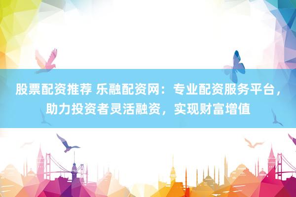 股票配资推荐 乐融配资网：专业配资服务平台，助力投资者灵活融资，实现财富增值