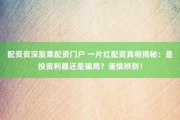 配资资深股票配资门户 一片红配资真相揭秘：是投资利器还是骗局？谨慎辨别！