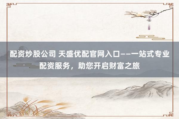 配资炒股公司 天盛优配官网入口——一站式专业配资服务，助您开启财富之旅
