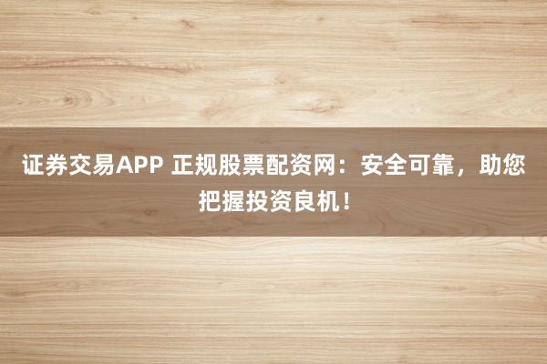 证券交易APP 正规股票配资网：安全可靠，助您把握投资良机！