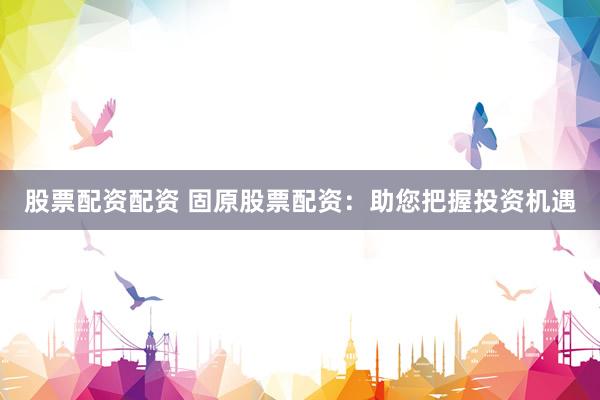 股票配资配资 固原股票配资：助您把握投资机遇