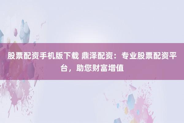 股票配资手机版下载 鼎泽配资：专业股票配资平台，助您财富增值