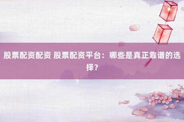 股票配资配资 股票配资平台：哪些是真正靠谱的选择？
