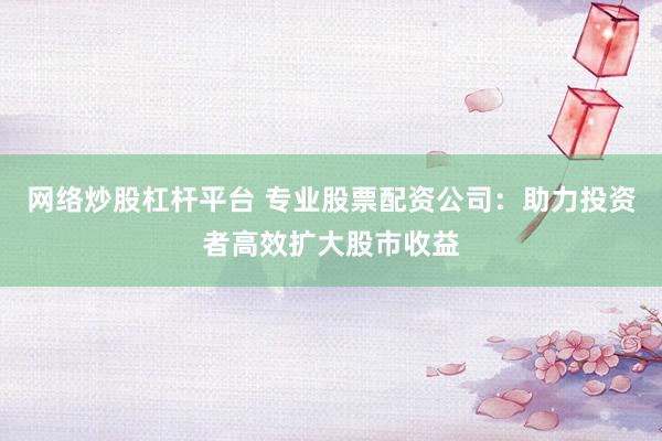 网络炒股杠杆平台 专业股票配资公司：助力投资者高效扩大股市收益